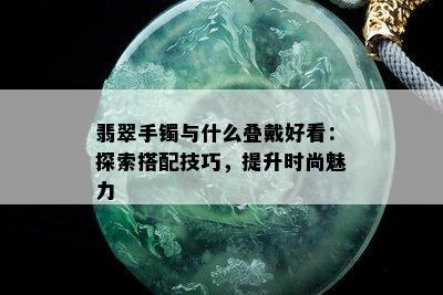 翡翠手镯与什么叠戴好看：探索搭配技巧，提升时尚魅力