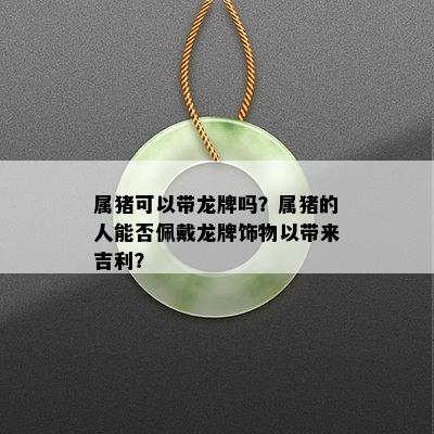 属猪可以带龙牌吗？属猪的人能否佩戴龙牌饰物以带来吉利？