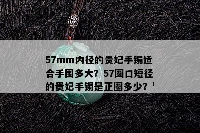 57mm内径的贵妃手镯适合手围多大？57圈口短径的贵妃手镯是正圈多少？'