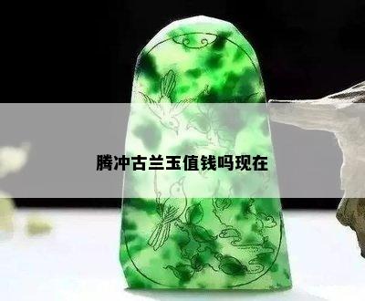 腾冲古兰玉值钱吗现在