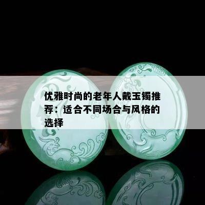 优雅时尚的老年人戴玉镯推荐：适合不同场合与风格的选择