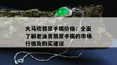 大马坎翡翠手镯价格：全面了解老油青翡翠手镯的市场行情及购买建议