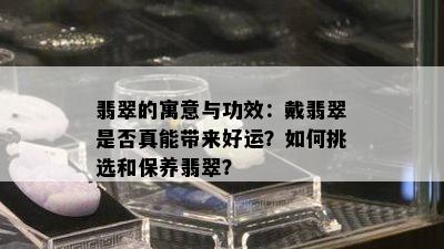 翡翠的寓意与功效：戴翡翠是否真能带来好运？如何挑选和保养翡翠？