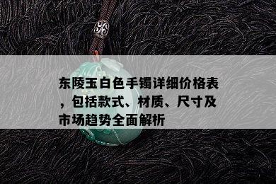 东陵玉白色手镯详细价格表，包括款式、材质、尺寸及市场趋势全面解析