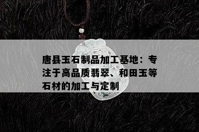 唐县玉石制品加工基地：专注于高品质翡翠、和田玉等石材的加工与定制