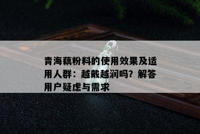 青海藕粉料的使用效果及适用人群：越戴越润吗？解答用户疑虑与需求