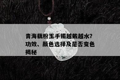 青海藕粉玉手镯越戴越水？功效、颜色选择及是否变色揭秘