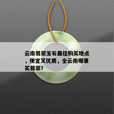 云南翡翠玉石更佳购买地点，便宜又优质，全云南哪里买翡翠？