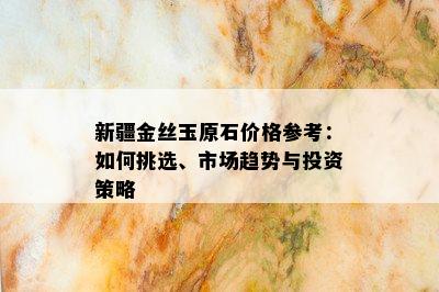 新疆金丝玉原石价格参考：如何挑选、市场趋势与投资策略