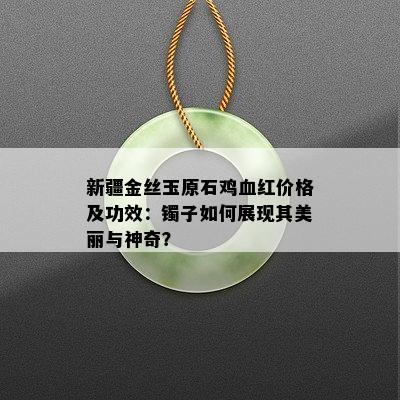 新疆金丝玉原石鸡血红价格及功效：镯子如何展现其美丽与神奇？