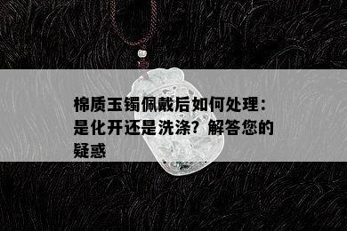 棉质玉镯佩戴后如何处理：是化开还是洗涤？解答您的疑惑