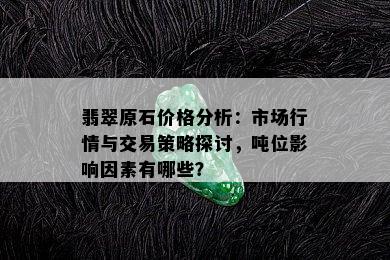 翡翠原石价格分析：市场行情与交易策略探讨，吨位影响因素有哪些？