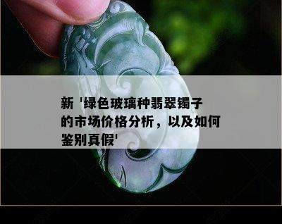 新 '绿色玻璃种翡翠镯子的市场价格分析，以及如何鉴别真假'