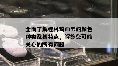 全面了解桂林鸡血玉的颜色种类及其特点，解答您可能关心的所有问题