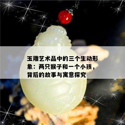 玉雕艺术品中的三个生动形象：两只猴子和一个小孩，背后的故事与寓意探究