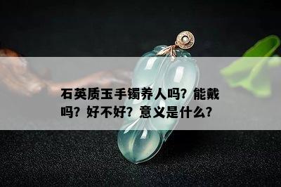 石英质玉手镯养人吗？能戴吗？好不好？意义是什么？