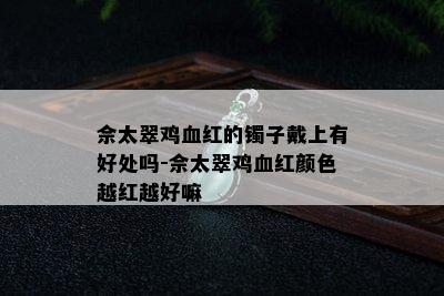 佘太翠鸡血红的镯子戴上有好处吗-佘太翠鸡血红颜色越红越好嘛