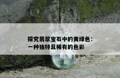 探究翡翠宝石中的黄绿色：一种独特且稀有的色彩