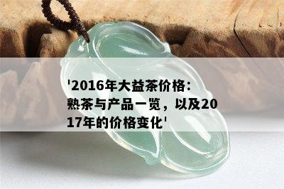 '2016年大益茶价格：熟茶与产品一览，以及2017年的价格变化'