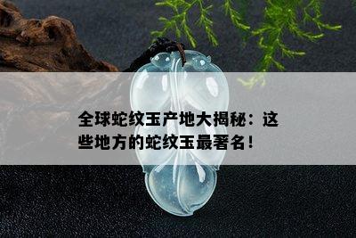 全球蛇纹玉产地大揭秘：这些地方的蛇纹玉最著名！