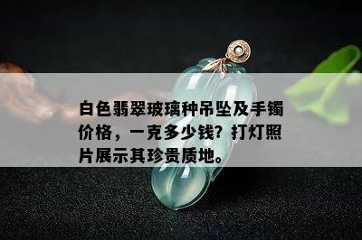 白色翡翠玻璃种吊坠及手镯价格，一克多少钱？打灯照片展示其珍贵质地。