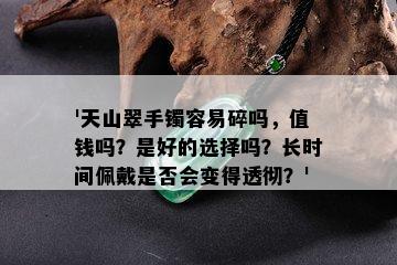 '天山翠手镯容易碎吗，值钱吗？是好的选择吗？长时间佩戴是否会变得透彻？'