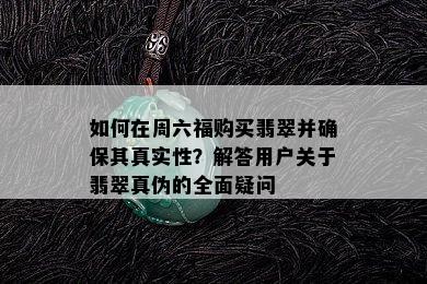 如何在周六福购买翡翠并确保其真实性？解答用户关于翡翠真伪的全面疑问