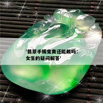 '翡翠手镯变黄还能戴吗：女生的疑问解答'