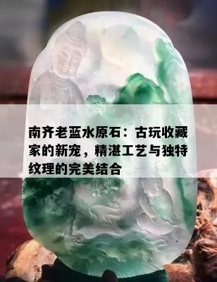 南齐老蓝水原石：古玩收藏家的新宠，精湛工艺与独特纹理的完美结合