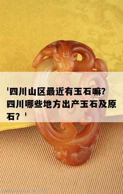 '四川山区最近有玉石嘛？四川哪些地方出产玉石及原石？'