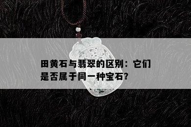 田黄石与翡翠的区别：它们是否属于同一种宝石？