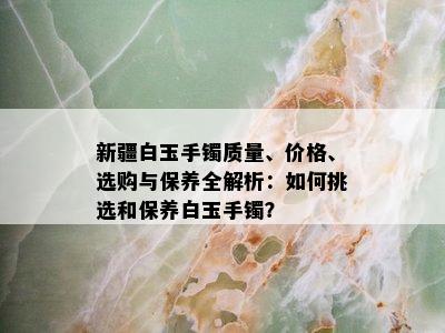 新疆白玉手镯质量、价格、选购与保养全解析：如何挑选和保养白玉手镯？