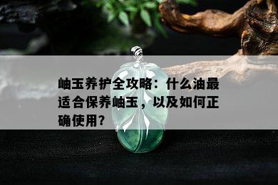 岫玉养护全攻略：什么油最适合保养岫玉，以及如何正确使用？