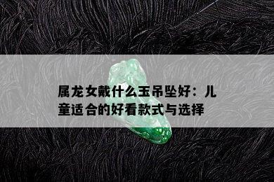 属龙女戴什么玉吊坠好：儿童适合的好看款式与选择