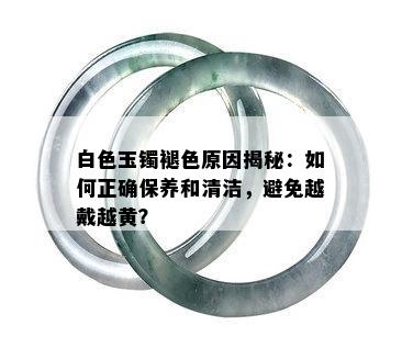 白色玉镯褪色原因揭秘：如何正确保养和清洁，避免越戴越黄？