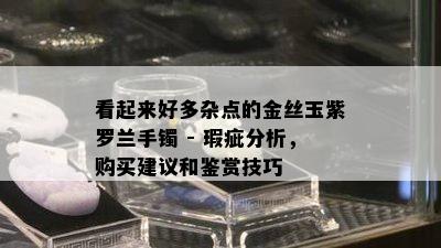 看起来好多杂点的金丝玉紫罗兰手镯 - 瑕疵分析，购买建议和鉴赏技巧