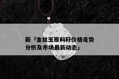 新「金丝玉原料籽价格走势分析及市场最新动态」