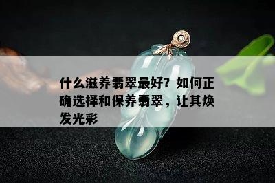 什么滋养翡翠更好？如何正确选择和保养翡翠，让其焕发光彩