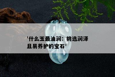 '什么玉最油润：挑选润泽且易养护的宝石'