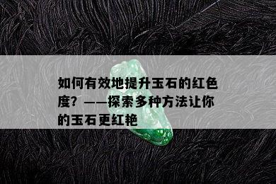 如何有效地提升玉石的红色度？——探索多种方法让你的玉石更红艳