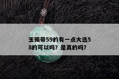 玉镯带59的有一点大选58的可以吗？是真的吗？