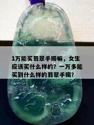 1万能买翡翠手镯嘛，女生应该买什么样的？一万多能买到什么样的翡翠手镯？