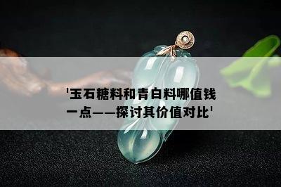 '玉石糖料和青白料哪值钱一点——探讨其价值对比'