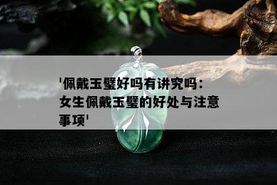 '佩戴玉璧好吗有讲究吗：女生佩戴玉璧的好处与注意事项'