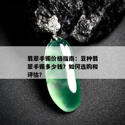 翡翠手镯价格指南：豆种翡翠手镯多少钱？如何选购和评估？