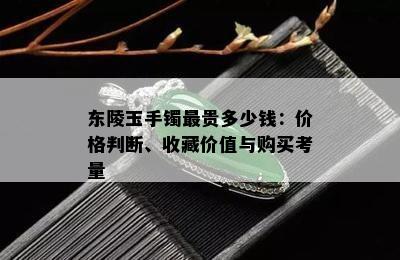 东陵玉手镯最贵多少钱：价格判断、收藏价值与购买考量