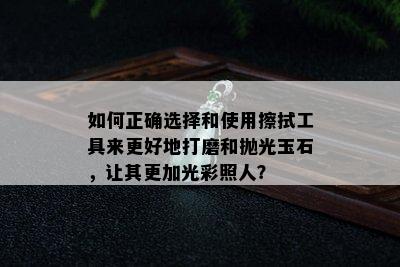 如何正确选择和使用擦拭工具来更好地打磨和抛光玉石，让其更加光彩照人？