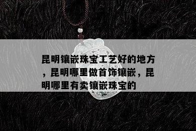 昆明镶嵌珠宝工艺好的地方，昆明哪里做首饰镶嵌，昆明哪里有卖镶嵌珠宝的