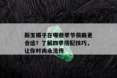 新玉镯子在哪些季节佩戴更合适？了解四季搭配技巧，让你时尚永流传