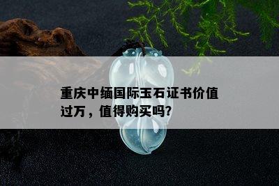 重庆中缅国际玉石证书价值过万，值得购买吗？